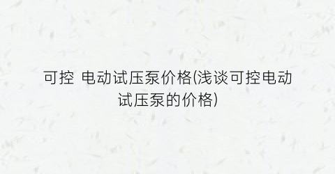 “可控 电动试压泵价格(浅谈可控电动试压泵的价格)